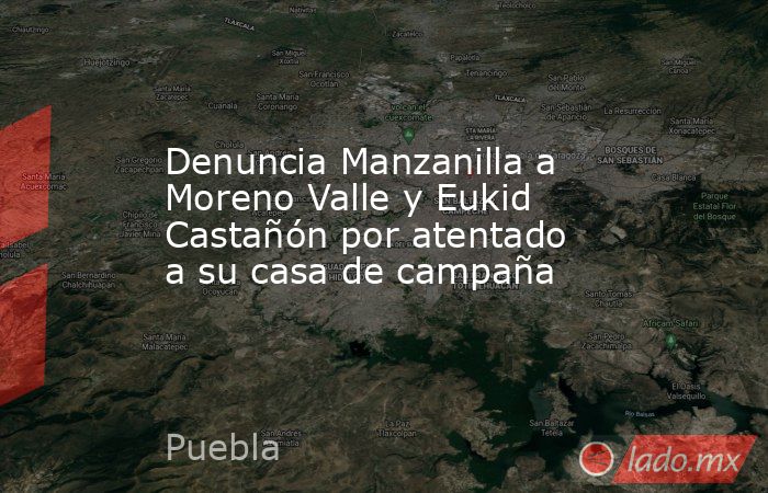 Denuncia Manzanilla a Moreno Valle y Eukid Castañón por atentado a su casa de campaña. Noticias en tiempo real