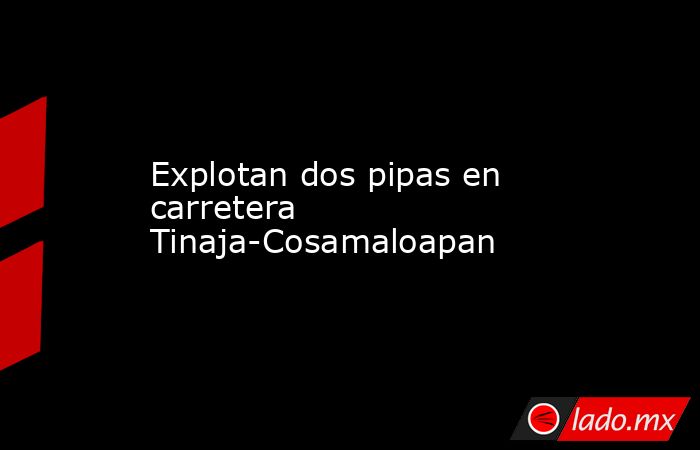 Explotan dos pipas en carretera Tinaja-Cosamaloapan. Noticias en tiempo real