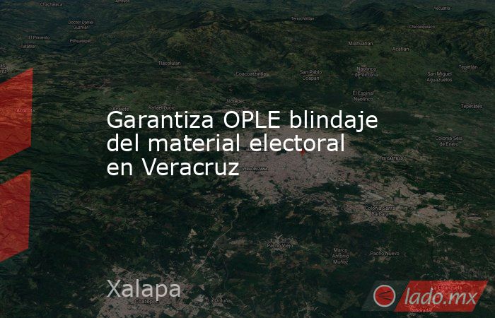 Garantiza OPLE blindaje del material electoral en Veracruz. Noticias en tiempo real