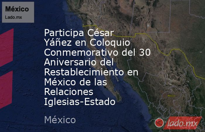 Participa César Yáñez en Coloquio Conmemorativo del 30 Aniversario del Restablecimiento en México de las Relaciones Iglesias-Estado. Noticias en tiempo real