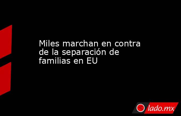 Miles marchan en contra de la separación de familias en EU. Noticias en tiempo real