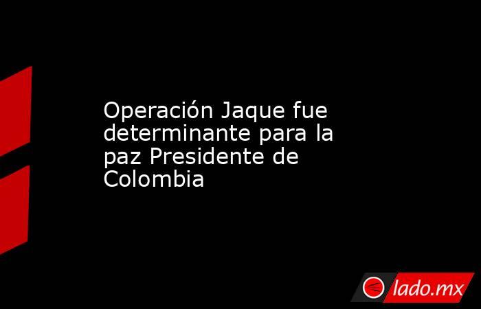 Operación Jaque fue determinante para la paz Presidente de Colombia . Noticias en tiempo real