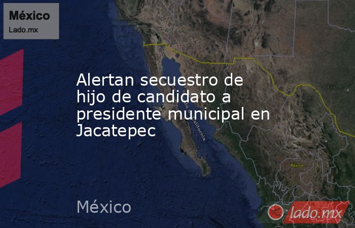 Alertan secuestro de hijo de candidato a presidente municipal en Jacatepec. Noticias en tiempo real