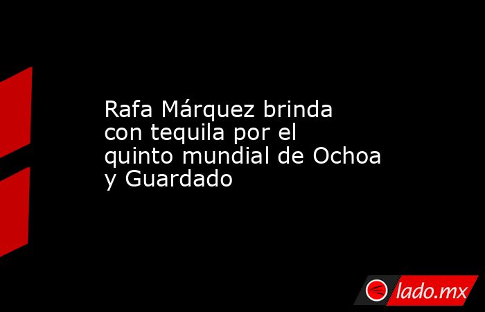 Rafa Márquez brinda con tequila por el quinto mundial de Ochoa y Guardado. Noticias en tiempo real