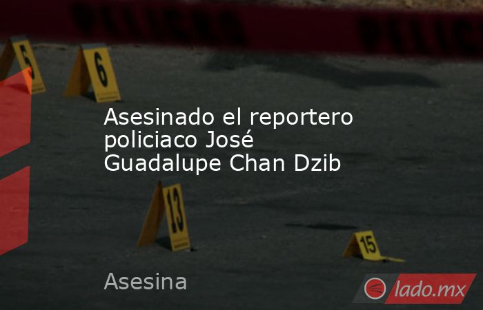 Asesinado el reportero policiaco José Guadalupe Chan Dzib. Noticias en tiempo real