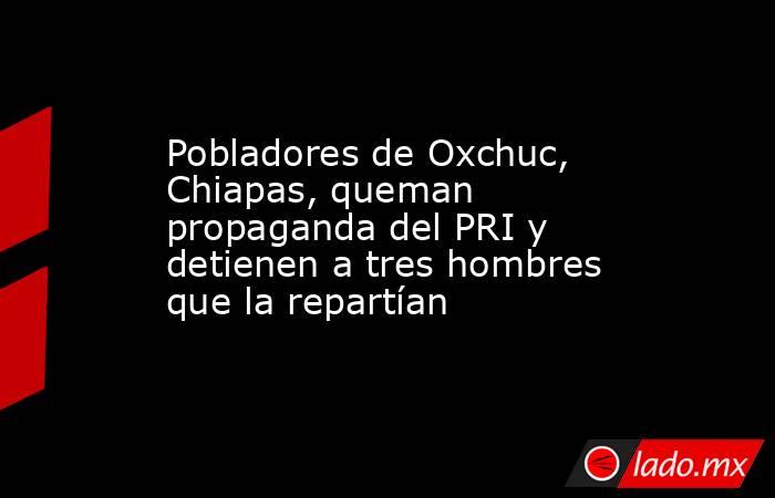 Pobladores de Oxchuc, Chiapas, queman propaganda del PRI y detienen a tres hombres que la repartían. Noticias en tiempo real