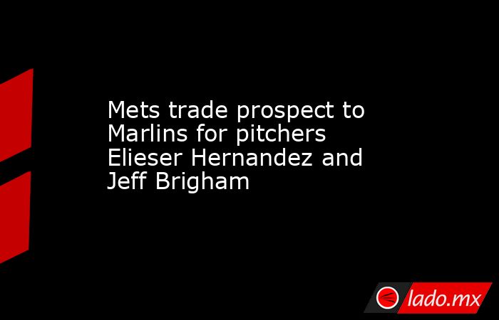 Mets trade prospect to Marlins for pitchers Elieser Hernandez and Jeff Brigham. Noticias en tiempo real