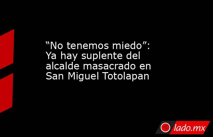 “No tenemos miedo”: Ya hay suplente del alcalde masacrado en San Miguel Totolapan. Noticias en tiempo real