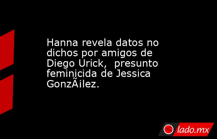 Hanna revela datos no dichos por amigos de Diego Urick,  presunto feminicida de Jessica GonzÃ¡lez. . Noticias en tiempo real