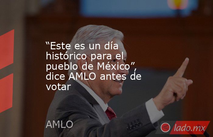 “Este es un día histórico para el pueblo de México”, dice AMLO antes de votar. Noticias en tiempo real