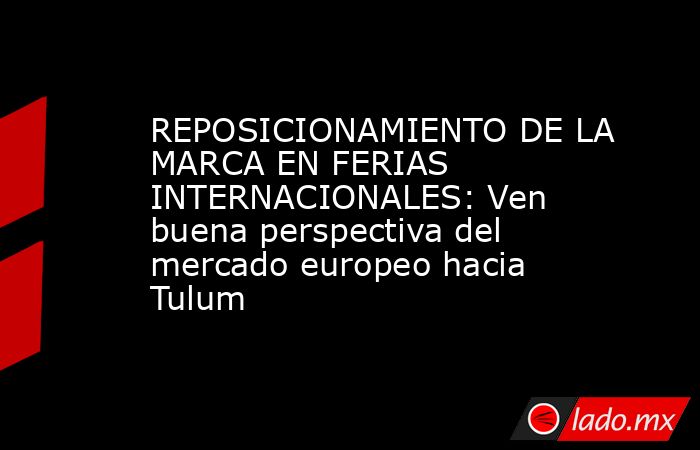 REPOSICIONAMIENTO DE LA MARCA EN FERIAS INTERNACIONALES: Ven buena perspectiva del mercado europeo hacia Tulum. Noticias en tiempo real