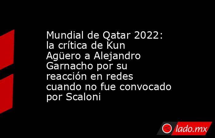 Mundial de Qatar 2022: la crítica de Kun Agüero a Alejandro Garnacho por su reacción en redes cuando no fue convocado por Scaloni. Noticias en tiempo real