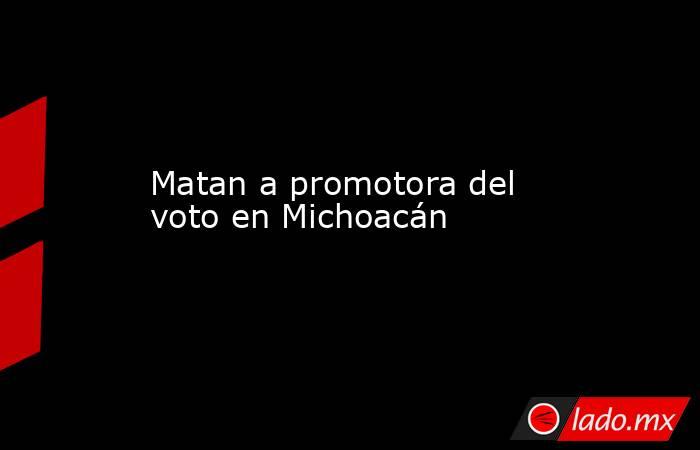 Matan a promotora del voto en Michoacán. Noticias en tiempo real