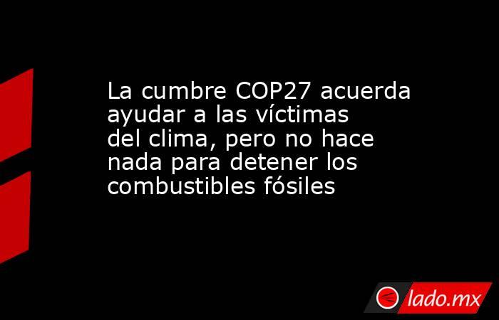 La cumbre COP27 acuerda ayudar a las víctimas del clima, pero no hace nada para detener los combustibles fósiles. Noticias en tiempo real