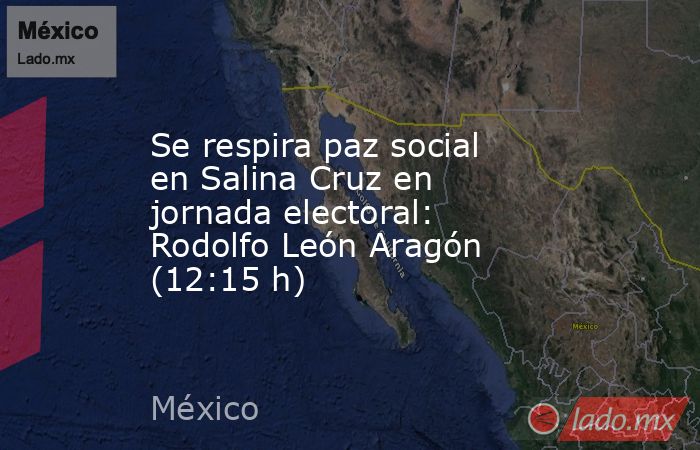 Se respira paz social en Salina Cruz en jornada electoral: Rodolfo León Aragón (12:15 h). Noticias en tiempo real