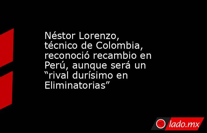 Néstor Lorenzo, técnico de Colombia, reconoció recambio en Perú, aunque será un “rival durísimo en Eliminatorias”. Noticias en tiempo real
