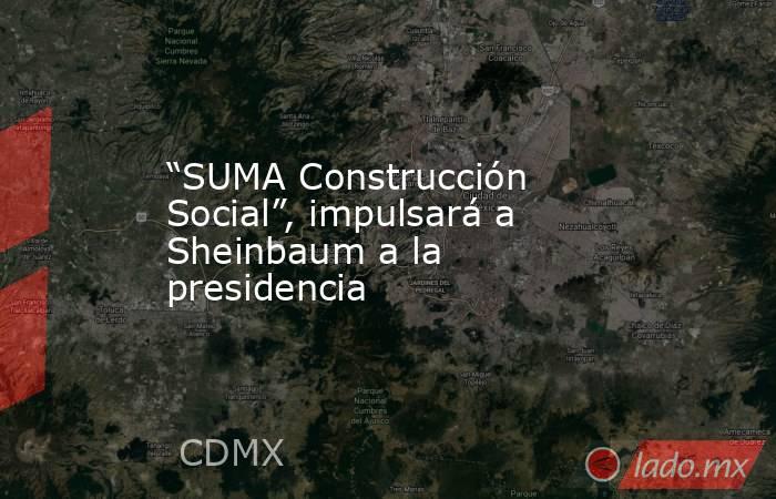 “SUMA Construcción Social”, impulsará a Sheinbaum a la presidencia. Noticias en tiempo real