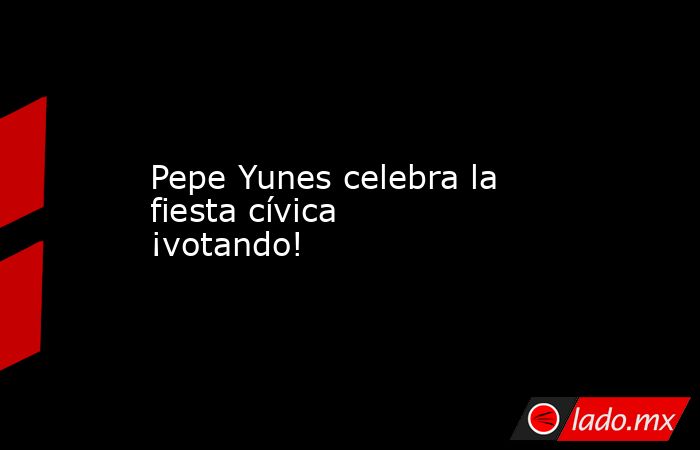 Pepe Yunes celebra la fiesta cívica ¡votando!. Noticias en tiempo real