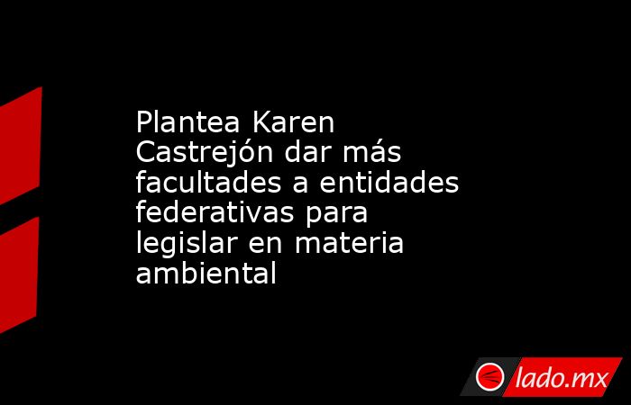 Plantea Karen Castrejón dar más facultades a entidades federativas para legislar en materia ambiental. Noticias en tiempo real