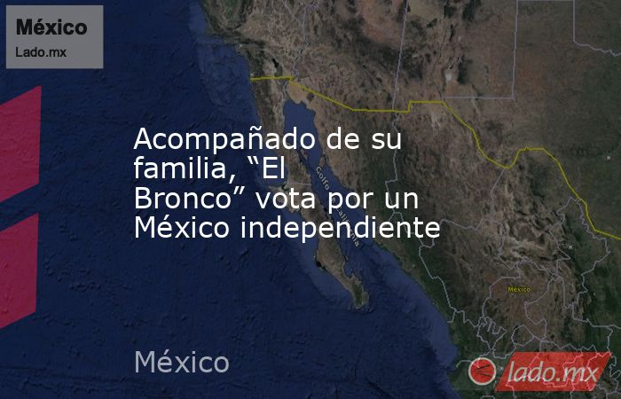 Acompañado de su familia, “El Bronco” vota por un México independiente. Noticias en tiempo real