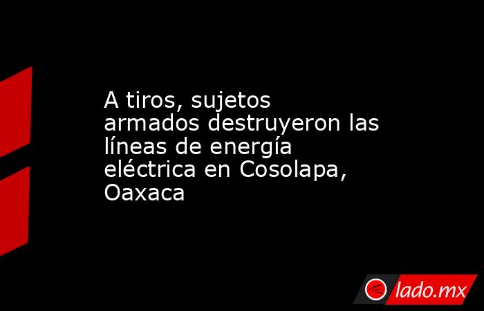 A tiros, sujetos armados destruyeron las líneas de energía eléctrica en Cosolapa, Oaxaca. Noticias en tiempo real