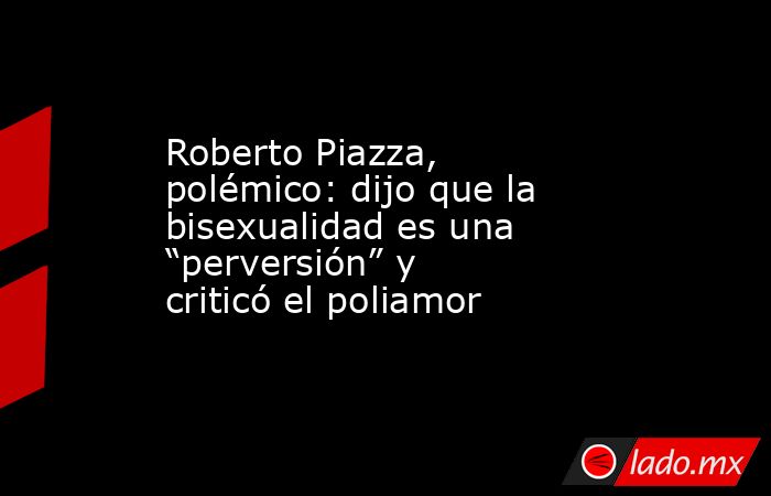 Roberto Piazza, polémico: dijo que la bisexualidad es una “perversión” y criticó el poliamor. Noticias en tiempo real