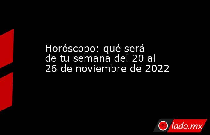 Horóscopo: qué será de tu semana del 20 al 26 de noviembre de 2022. Noticias en tiempo real