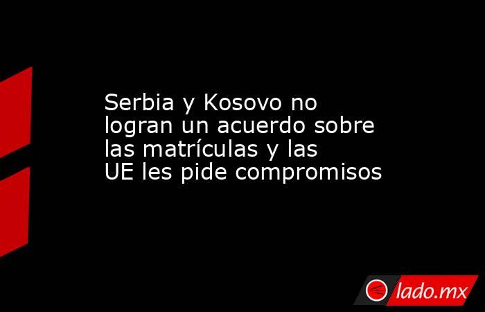 Serbia y Kosovo no logran un acuerdo sobre las matrículas y las UE les pide compromisos. Noticias en tiempo real