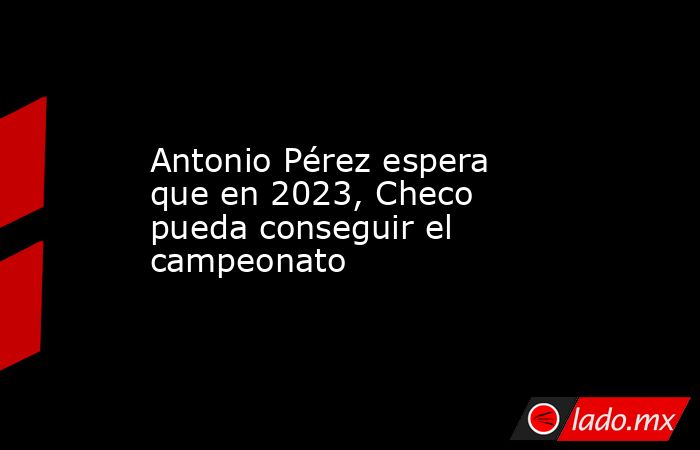 Antonio Pérez espera que en 2023, Checo pueda conseguir el campeonato. Noticias en tiempo real