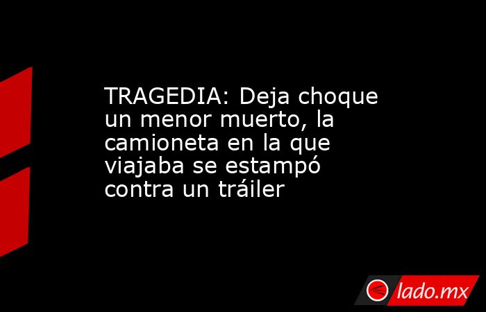 TRAGEDIA: Deja choque un menor muerto, la camioneta en la que viajaba se estampó contra un tráiler. Noticias en tiempo real