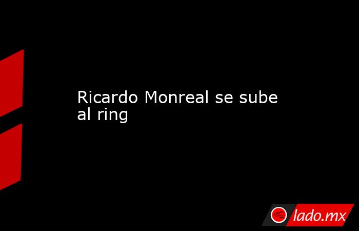Ricardo Monreal se sube al ring. Noticias en tiempo real