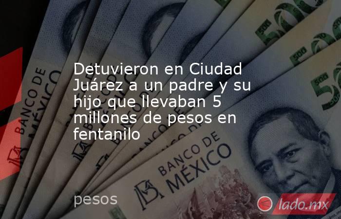 Detuvieron en Ciudad Juárez a un padre y su hijo que llevaban 5 millones de pesos en fentanilo. Noticias en tiempo real