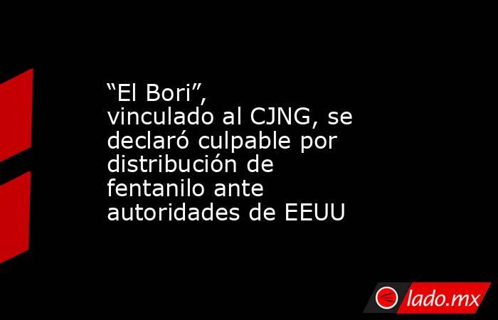 “El Bori”, vinculado al CJNG, se declaró culpable por distribución de fentanilo ante autoridades de EEUU. Noticias en tiempo real