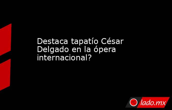Destaca tapatío César Delgado en la ópera internacional?. Noticias en tiempo real