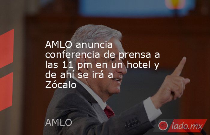 AMLO anuncia conferencia de prensa a las 11 pm en un hotel y de ahí se irá a Zócalo. Noticias en tiempo real
