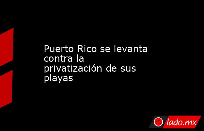 Puerto Rico se levanta contra la privatización de sus playas. Noticias en tiempo real