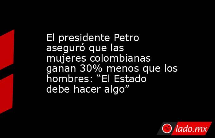 El presidente Petro aseguró que las mujeres colombianas ganan 30% menos que los hombres: “El Estado debe hacer algo”. Noticias en tiempo real