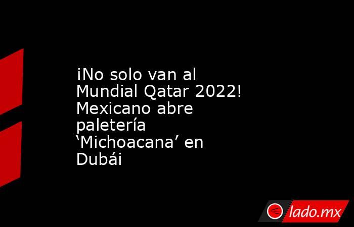 ¡No solo van al Mundial Qatar 2022! Mexicano abre paletería ‘Michoacana’ en Dubái. Noticias en tiempo real
