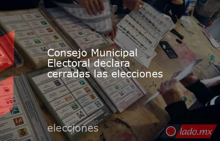 Consejo Municipal Electoral declara cerradas las elecciones. Noticias en tiempo real