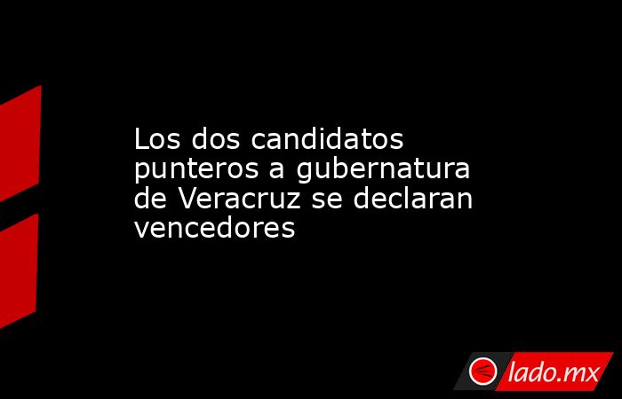 Los dos candidatos punteros a gubernatura de Veracruz se declaran vencedores. Noticias en tiempo real