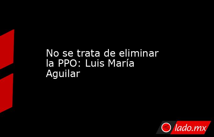 No se trata de eliminar la PPO: Luis María Aguilar. Noticias en tiempo real
