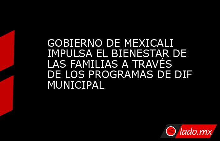 GOBIERNO DE MEXICALI IMPULSA EL BIENESTAR DE LAS FAMILIAS A TRAVÉS DE LOS PROGRAMAS DE DIF MUNICIPAL. Noticias en tiempo real