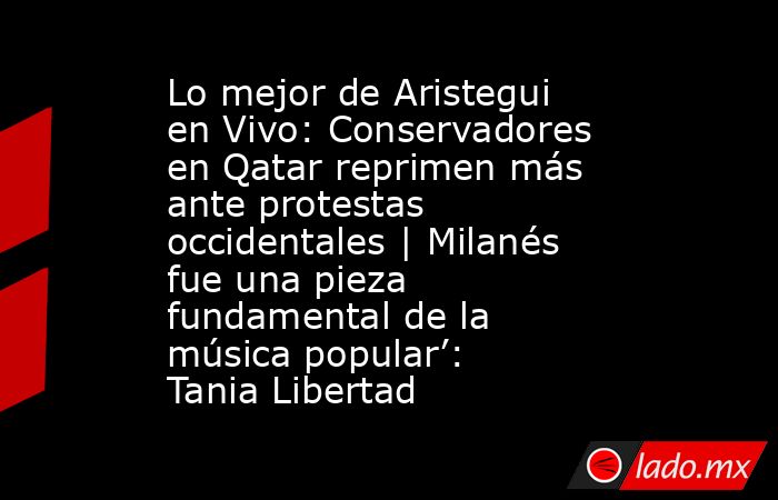 Lo mejor de Aristegui en Vivo: Conservadores en Qatar reprimen más ante protestas occidentales | Milanés fue una pieza fundamental de la música popular’: Tania Libertad. Noticias en tiempo real