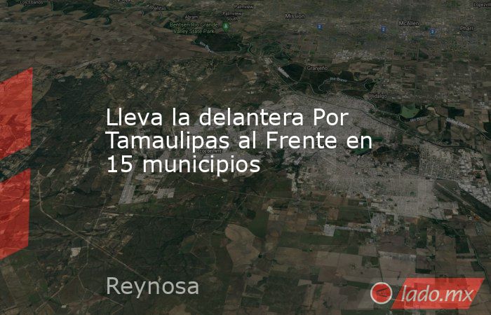 Lleva la delantera Por Tamaulipas al Frente en 15 municipios . Noticias en tiempo real
