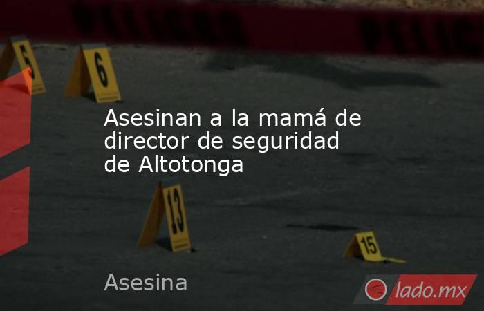 Asesinan a la mamá de director de seguridad de Altotonga. Noticias en tiempo real