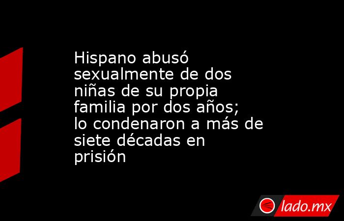Hispano abusó sexualmente de dos niñas de su propia familia por dos años; lo condenaron a más de siete décadas en prisión. Noticias en tiempo real