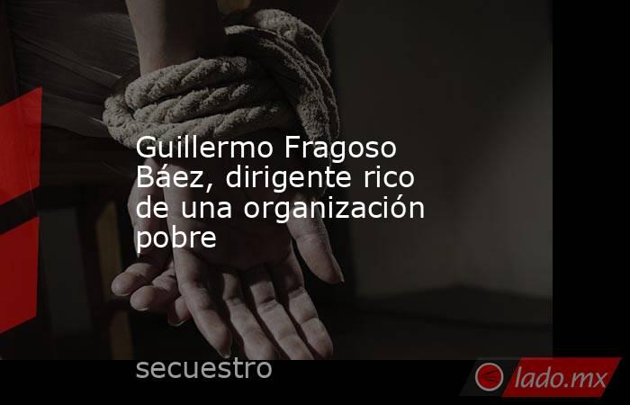 Guillermo Fragoso Báez, dirigente rico de una organización pobre. Noticias en tiempo real