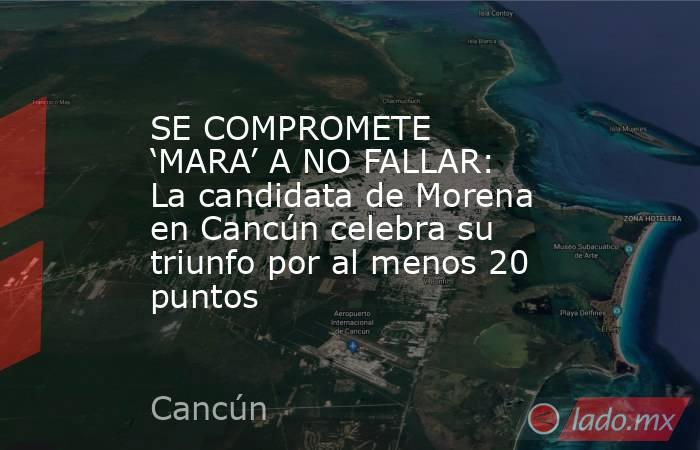 SE COMPROMETE ‘MARA’ A NO FALLAR: La candidata de Morena en Cancún celebra su triunfo por al menos 20 puntos. Noticias en tiempo real