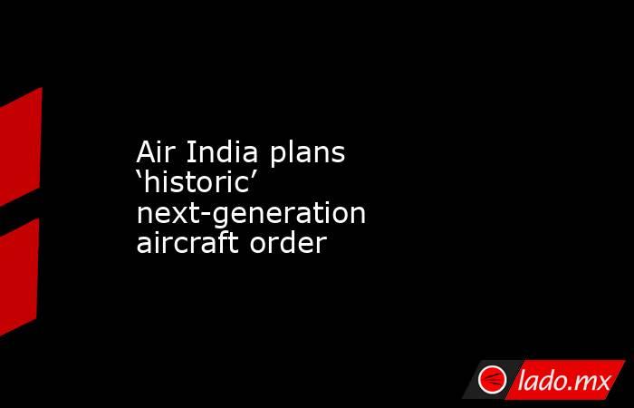 Air India plans ‘historic’ next-generation aircraft order. Noticias en tiempo real