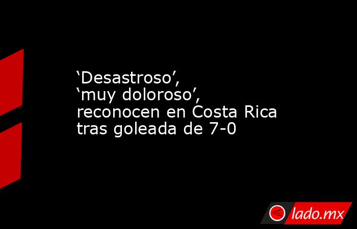‘Desastroso’, ‘muy doloroso’, reconocen en Costa Rica tras goleada de 7-0. Noticias en tiempo real